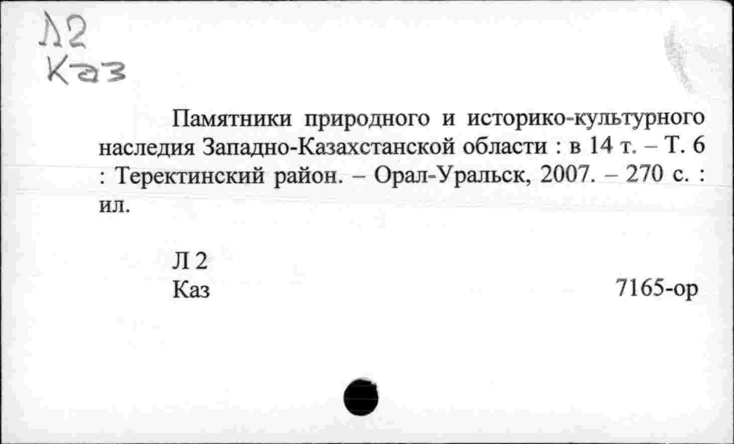 ﻿Л2
Памятники природного и историко-культурного наследия Западно-Казахстанской области : в 14 т. - Т. 6 : Теректинский район. - Орал-Уральск, 2007. - 270 с. : ил.
Л2
Каз
7165-ор